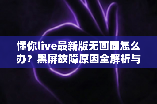 懂你live最新版无画面怎么办？黑屏故障原因全解析与高效解决攻略