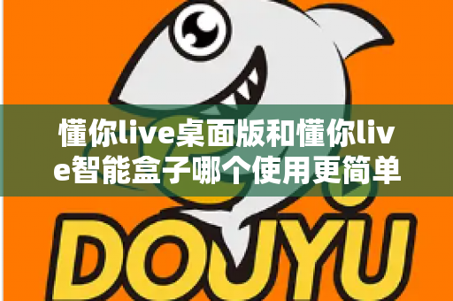 懂你live桌面版和懂你live智能盒子哪个使用更简单？深度对比评测助你轻松选对设备