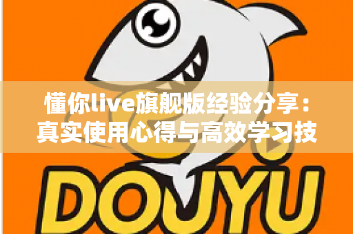懂你live旗舰版经验分享:真实使用心得与高效学习技巧全解析 懂你live旗舰版经验分享:真实使用心得与高效学习技巧全解析