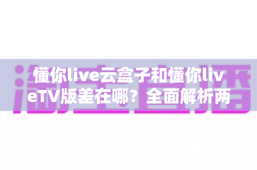 懂你live云盒子和懂你liveTV版差在哪？全面解析两者区别、适用场景与选择指南