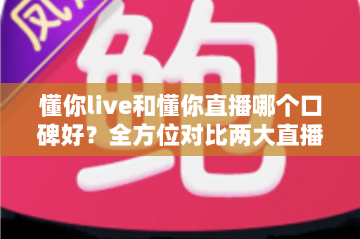懂你live和懂你直播哪个口碑好？全方位对比两大直播平台口碑差异与选择指南
