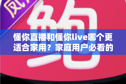 懂你直播和懂你live哪个更适合家用？家庭用户必看的全面对比与实用选择指南