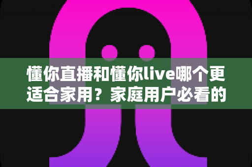 懂你直播和懂你live哪个更适合家用？家庭用户必看的全面对比与实用选择指南