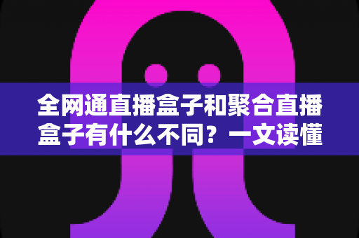 全网通直播盒子和聚合直播盒子有什么不同？一文读懂核心区别与选购指南
