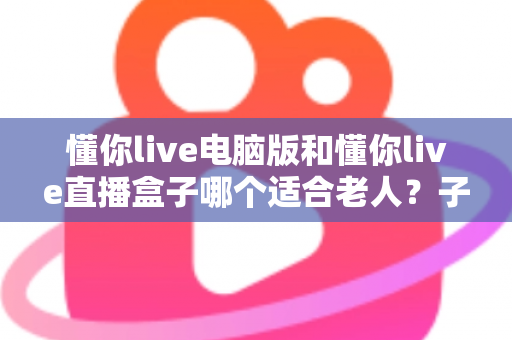 懂你live电脑版和懂你live直播盒子哪个适合老人?子女必读的超详细选购对比指南 懂你live电脑版和懂你live直播盒子哪个适合老人?子女必读的超详细选购对比指南