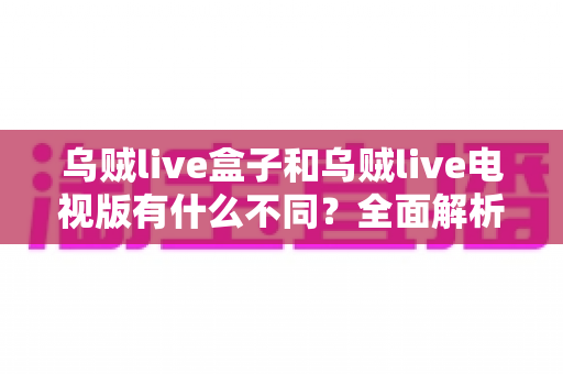 乌贼live盒子和乌贼live电视版有什么不同？全面解析两大版本差异，帮你选对设备畅享高清直播体验