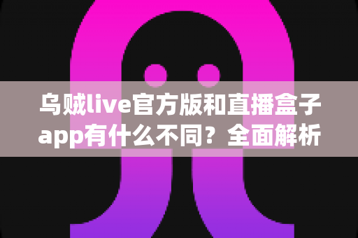 乌贼live官方版和直播盒子app有什么不同？全面解析两大直播应用的核心差异与选择指南