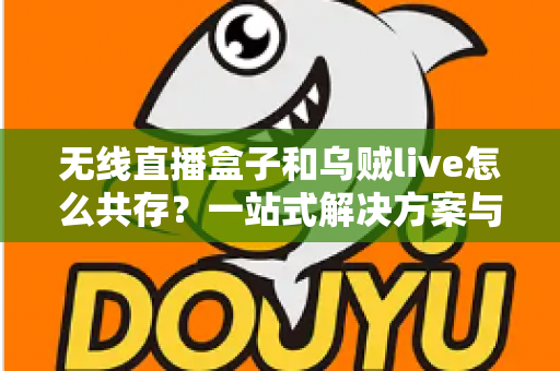 无线直播盒子和乌贼live怎么共存？一站式解决方案与实用技巧全指南
