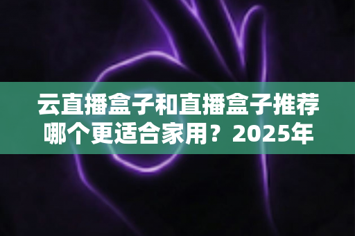 云直播盒子和直播盒子推荐哪个更适合家用?2025年家庭选购全攻略指南 云直播盒子和直播盒子推荐哪个更适合家用?2025年家庭选购全攻略指南