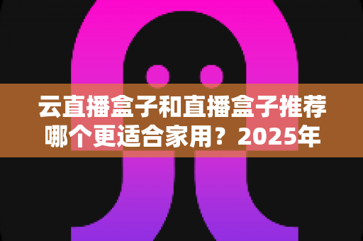 云直播盒子和直播盒子推荐哪个更适合家用？2025年家庭选购全攻略指南