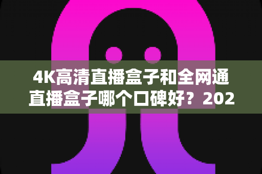 4K高清直播盒子和全网通直播盒子哪个口碑好？2025年选购深度评测与避坑指南