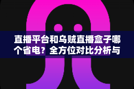 直播平台和乌贼直播盒子哪个省电？全方位对比分析与实用省电指南