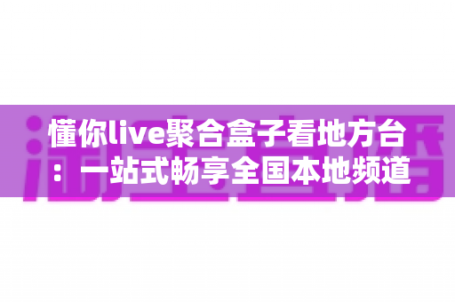 懂你live聚合盒子看地方台：一站式畅享全国本地频道的智能直播观看指南