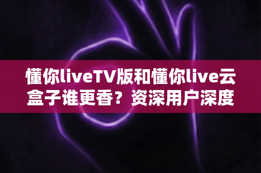 懂你liveTV版和懂你live云盒子谁更香？资深用户深度实测对比，看完不再纠结