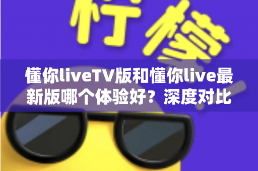 懂你liveTV版和懂你live最新版哪个体验好?深度对比评测帮你选出最适合自己的版本 懂你liveTV版和懂你live最新版哪个体验好?深度对比评测帮你选出最适合自己的版本