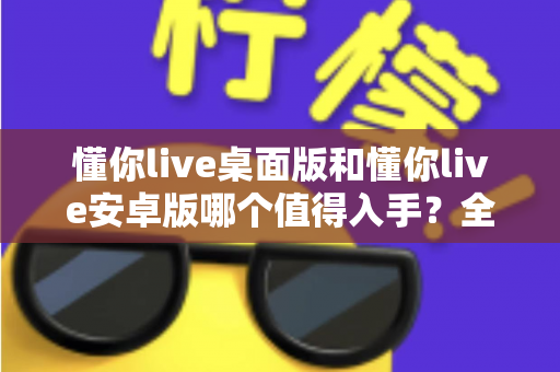 懂你live桌面版和懂你live安卓版哪个值得入手?全方位深度对比助你做出明智选择 懂你live桌面版和懂你live安卓版哪个值得入手?全方位深度对比助你做出明智选择