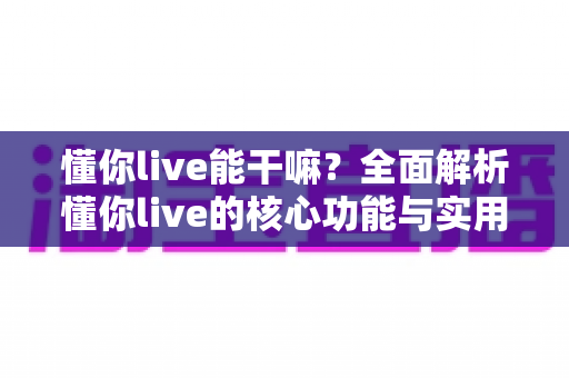 懂你live能干嘛?全面解析懂你live的核心功能与实用玩法指南 懂你live能干嘛?全面解析懂你live的核心功能与实用玩法指南