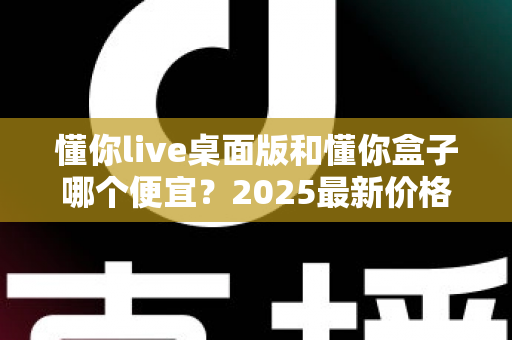 懂你live桌面版和懂你盒子哪个便宜？2025最新价格对比与高性价比选购指南