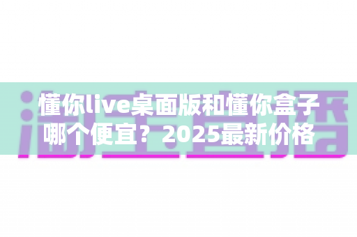 懂你live桌面版和懂你盒子哪个便宜？2025最新价格对比与高性价比选购指南