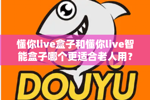 懂你live盒子和懂你live智能盒子哪个更适合老人用?一篇看懂选购门道的实用指南 懂你live盒子和懂你live智能盒子哪个更适合老人用?一篇看懂选购门道的实用指南