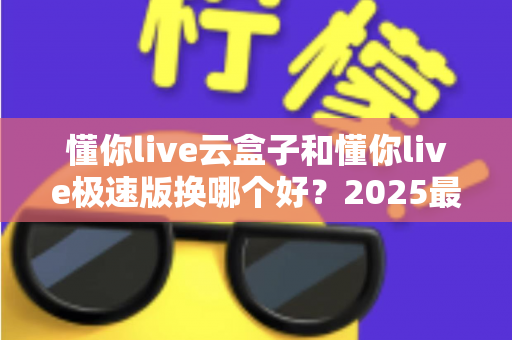 懂你live云盒子和懂你live极速版换哪个好？2025最新选购指南，看完不再纠结