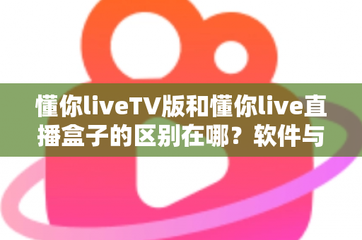 懂你liveTV版和懂你live直播盒子的区别在哪？软件与硬件六大维度全解析，看完不踩坑