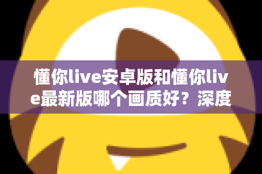 懂你live安卓版和懂你live最新版哪个画质好?深度对比解析帮你选对版本 懂你live安卓版和懂你live最新版哪个画质好?深度对比解析帮你选对版本