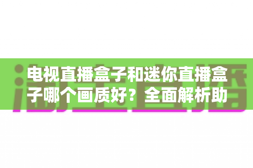 电视直播盒子和迷你直播盒子哪个画质好？全面解析助你选对高清观影装备