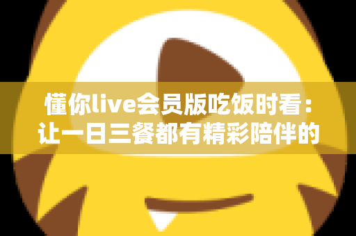 懂你live会员版吃饭时看：让一日三餐都有精彩陪伴的沉浸式观播指南