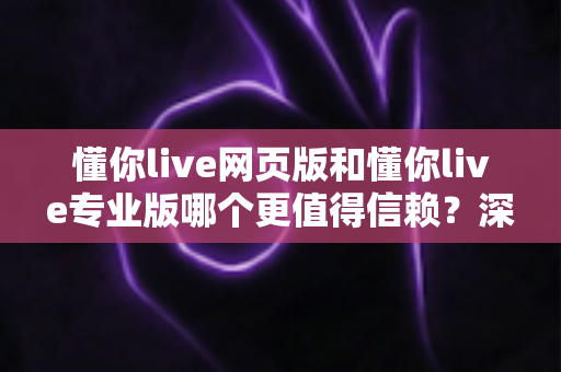 懂你live网页版和懂你live专业版哪个更值得信赖？深度对比解析助你明智选择