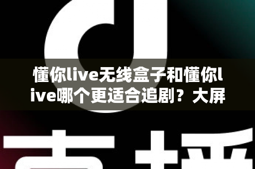 懂你live无线盒子和懂你live哪个更适合追剧？大屏沉浸与随身便携的终极对比指南