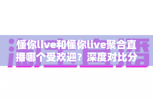 懂你live和懂你live聚合直播哪个受欢迎？深度对比分析帮你找到答案