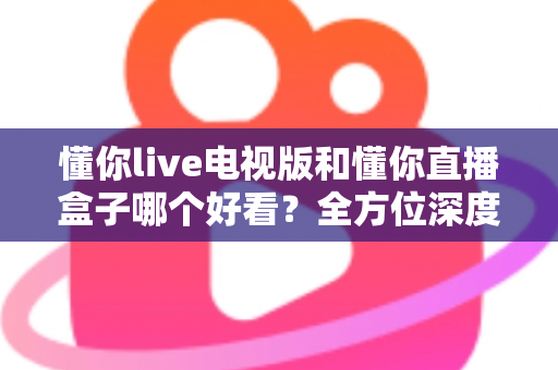 懂你live电视版和懂你直播盒子哪个好看?全方位深度对比帮你选出最适合自己的观影方案 懂你live电视版和懂你直播盒子哪个好看?全方位深度对比帮你选出最适合自己的观影方案
