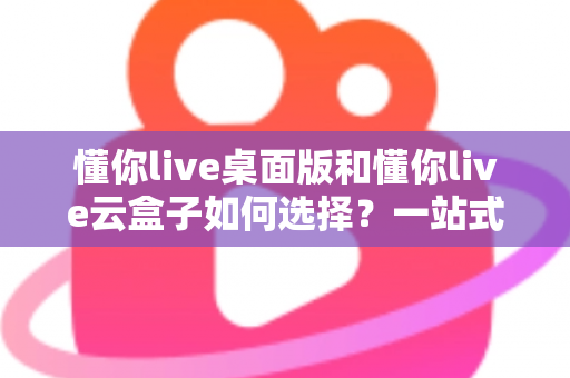 懂你live桌面版和懂你live云盒子如何选择？一站式对比评测与选购攻略