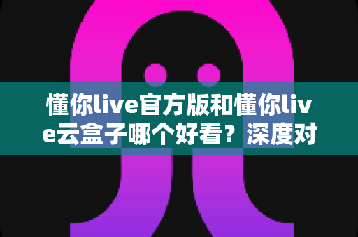 懂你live官方版和懂你live云盒子哪个好看？深度对比测评帮你找到最适合自己的版本