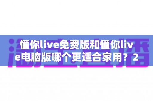 懂你live免费版和懂你live电脑版哪个更适合家用?2025年家庭用户深度对比测评指南 懂你live免费版和懂你live电脑版哪个更适合家用?2025年家庭用户深度对比测评指南