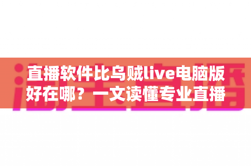 直播软件比乌贼live电脑版好在哪？一文读懂专业直播工具的核心优势与选型思路
