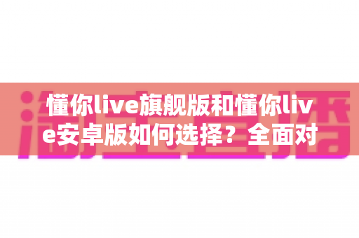 懂你live旗舰版和懂你live安卓版如何选择？全面对比指南帮你找到最适合的直播方案