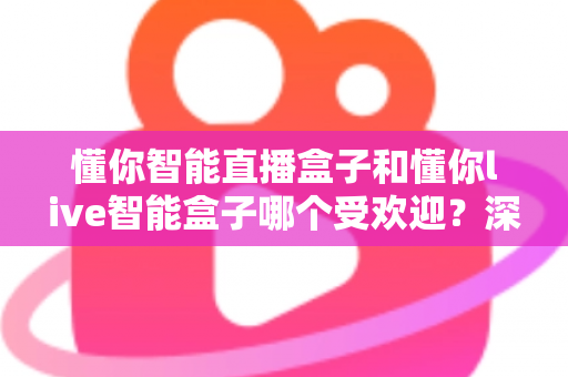 懂你智能直播盒子和懂你live智能盒子哪个受欢迎?深度对比分析与实用选购指南 懂你智能直播盒子和懂你live智能盒子哪个受欢迎?深度对比分析与实用选购指南