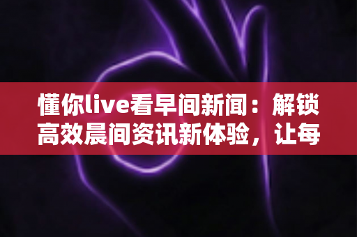 懂你live看早间新闻:解锁高效晨间资讯新体验,让每一天从“懂你”开始 懂你live看早间新闻:解锁高效晨间资讯新体验,让每一天从“懂你”开始