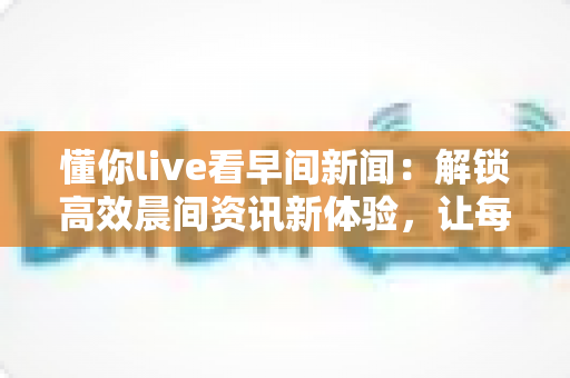 懂你live看早间新闻:解锁高效晨间资讯新体验,让每一天从“懂你”开始 懂你live看早间新闻:解锁高效晨间资讯新体验,让每一天从“懂你”开始