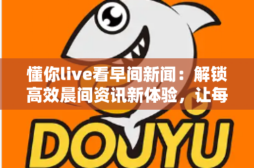 懂你live看早间新闻：解锁高效晨间资讯新体验，让每一天从“懂你”开始