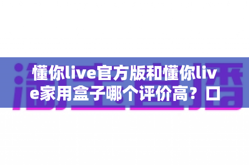 懂你live官方版和懂你live家用盒子哪个评价高?口碑深度对比与选购全攻略 懂你live官方版和懂你live家用盒子哪个评价高?口碑深度对比与选购全攻略