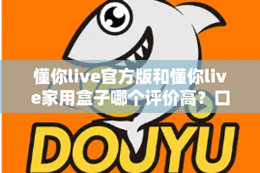 懂你live官方版和懂你live家用盒子哪个评价高?口碑深度对比与选购全攻略 懂你live官方版和懂你live家用盒子哪个评价高?口碑深度对比与选购全攻略