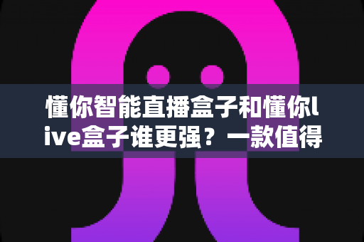 懂你智能直播盒子和懂你live盒子谁更强？一款值得收藏的深度对比评测指南
