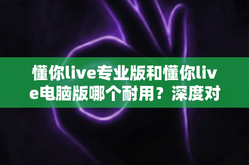 懂你live专业版和懂你live电脑版哪个耐用？深度对比测评助你选对版本