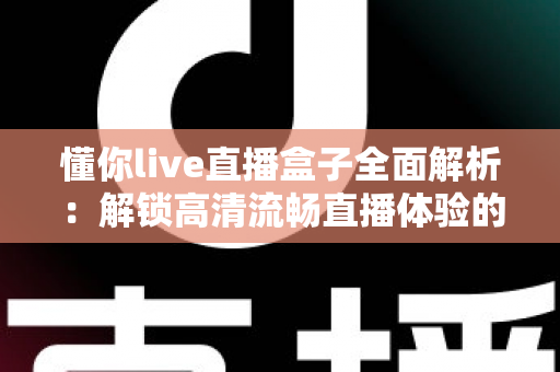 懂你live直播盒子全面解析：解锁高清流畅直播体验的智能观看新选择