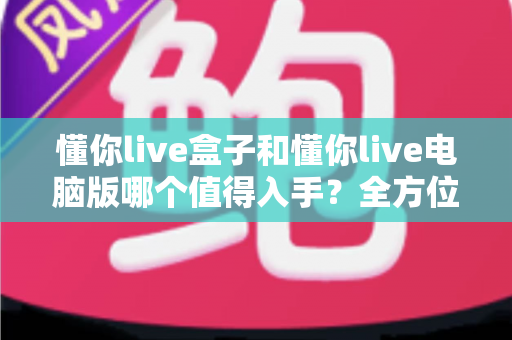懂你live盒子和懂你live电脑版哪个值得入手？全方位对比评测帮你选对不踩坑
