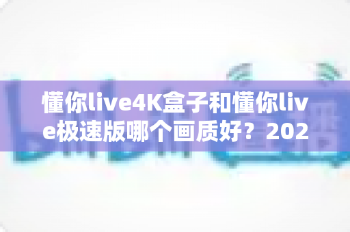 懂你live4K盒子和懂你live极速版哪个画质好？2025最新深度对比评测帮你选对不踩坑