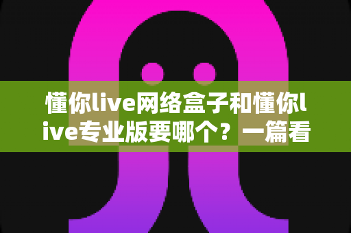 懂你live网络盒子和懂你live专业版要哪个？一篇看懂的深度对比与选购指南